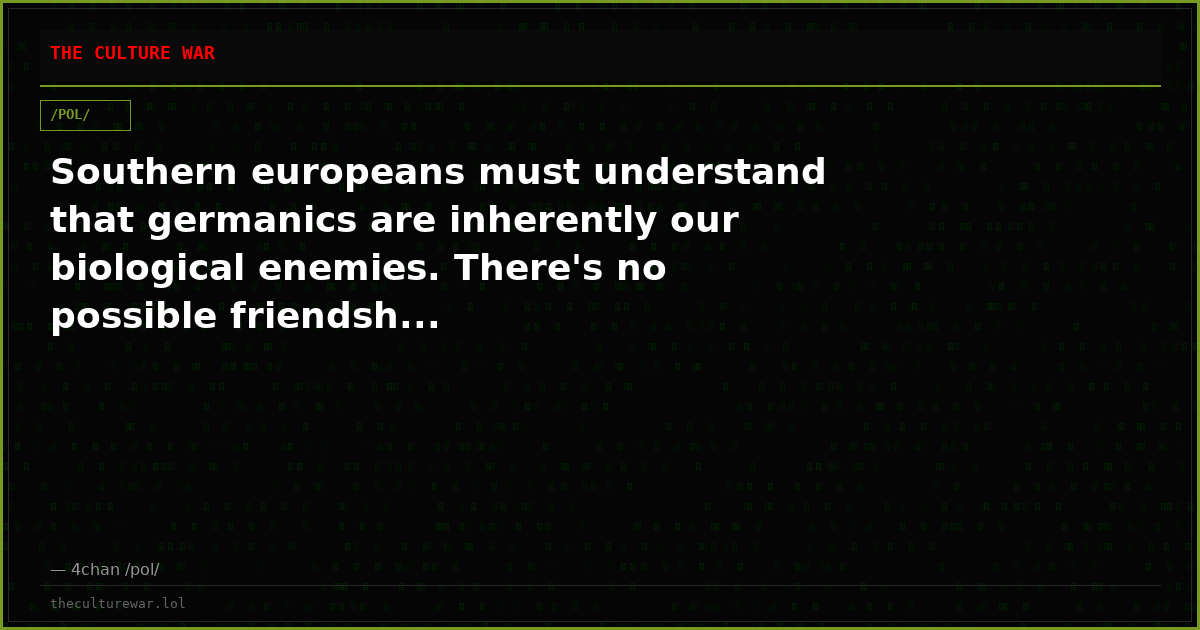 Southern europeans must understand that germanics are inherently our biological enemies. There's no possible friendsh...
