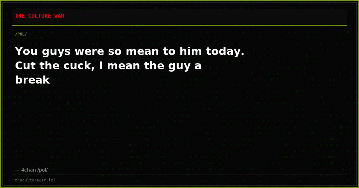 You guys were so mean to him today. Cut the cuck, I mean the guy a break