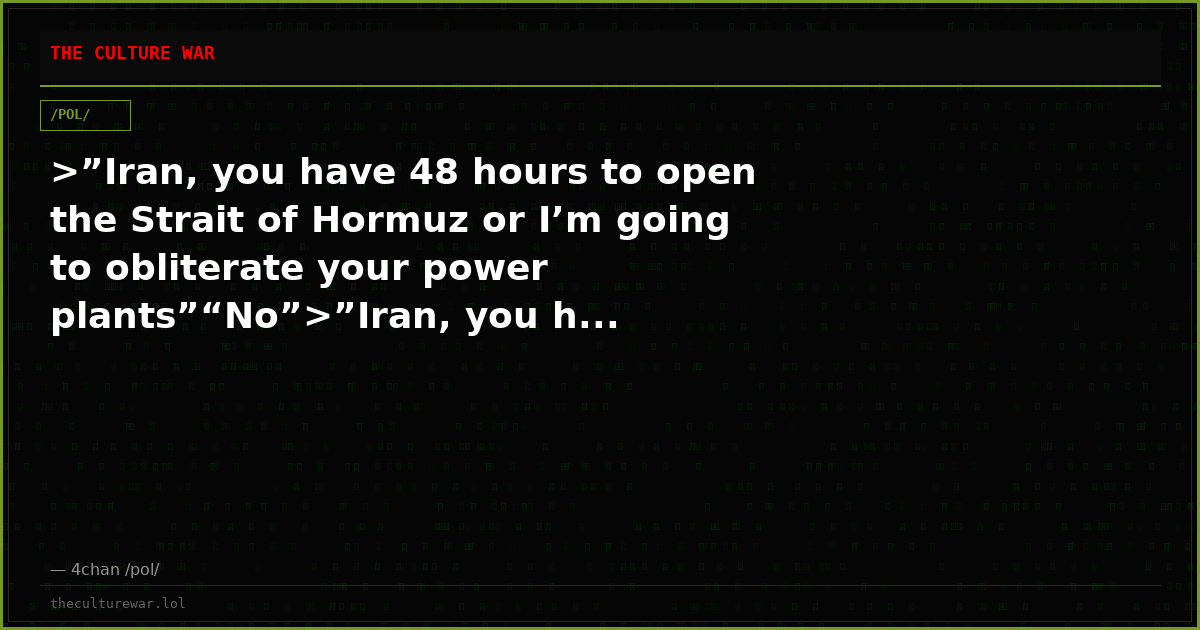 >”Iran, you have 48 hours to open the Strait of Hormuz or I’m going to obliterate your power plants”“No”>”Iran, you h...