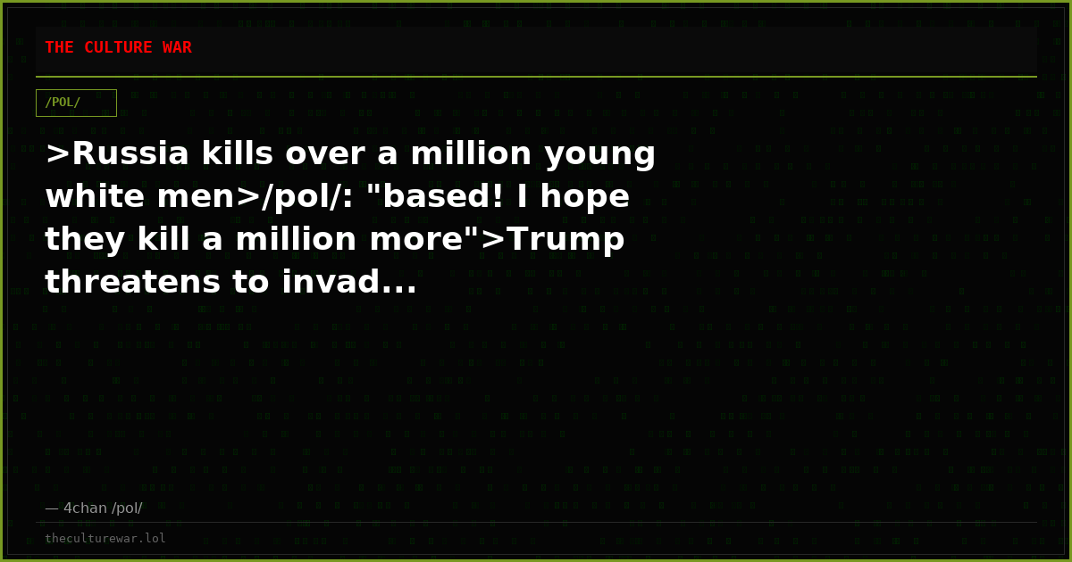 >Russia kills over a million young white men>/pol/: "based! I hope they kill a million more">Trump threatens to invad...