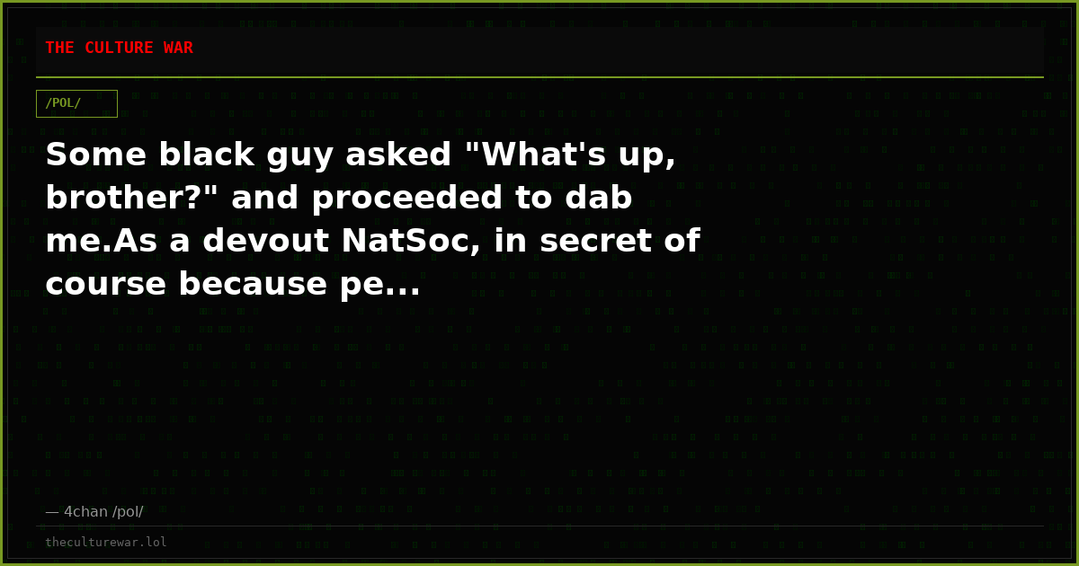 Some black guy asked "What's up, brother?" and proceeded to dab me.As a devout NatSoc, in secret of course because pe...