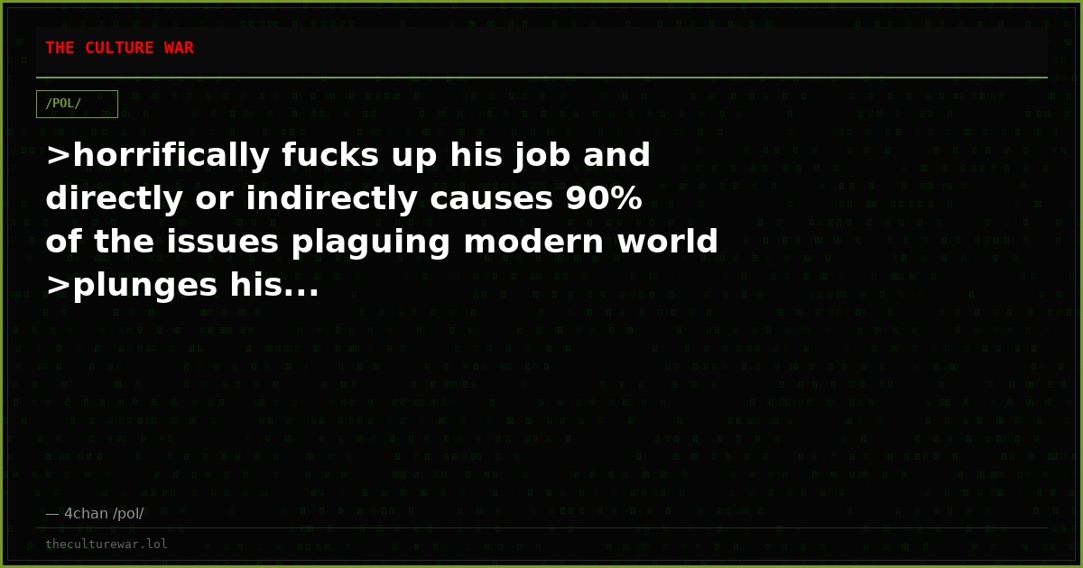 >horrifically fucks up his job and directly or indirectly causes 90% of the issues plaguing modern world >plunges his...