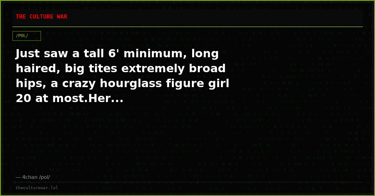 Just saw a tall 6' minimum, long haired, big tites extremely broad hips, a crazy hourglass figure girl 20 at most.Her...