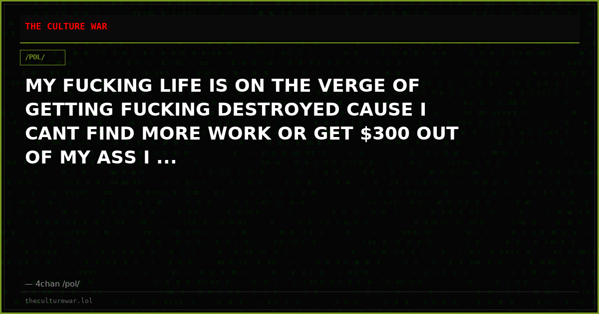 MY FUCKING LIFE IS ON THE VERGE OF GETTING FUCKING DESTROYED CAUSE I CANT FIND MORE WORK OR GET $300 OUT OF MY ASS I ...