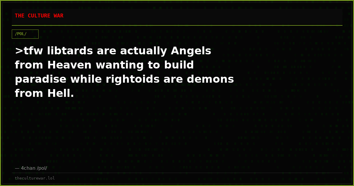 >tfw libtards are actually Angels from Heaven wanting to build paradise while rightoids are demons from Hell.