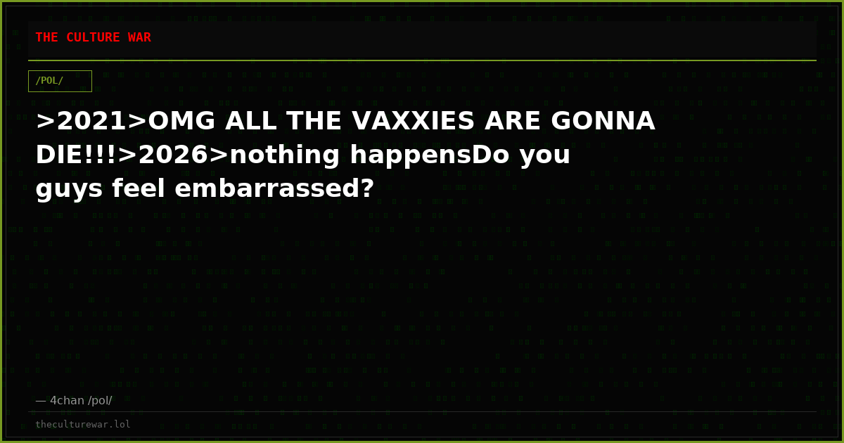 >2021>OMG ALL THE VAXXIES ARE GONNA DIE!!!>2026>nothing happensDo you guys feel embarrassed?