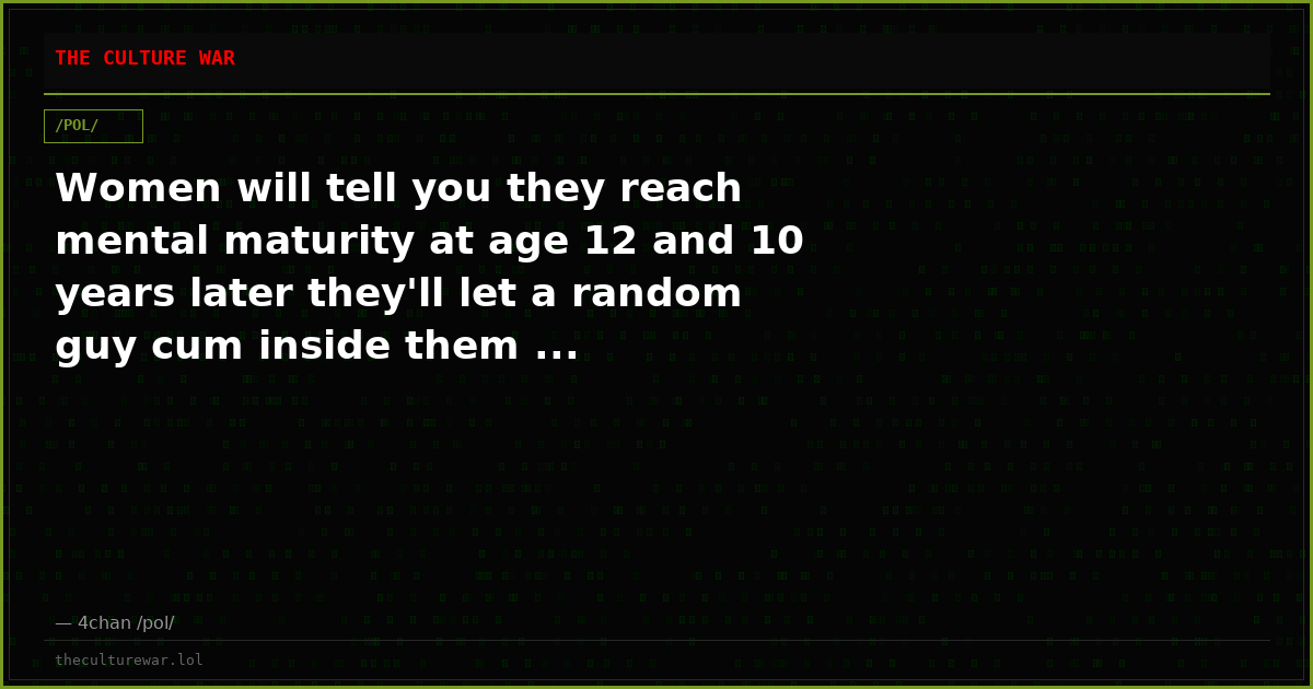 Women will tell you they reach mental maturity at age 12 and 10 years later they'll let a random guy cum inside them ...