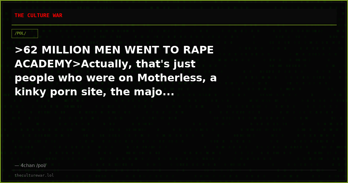 >62 MILLION MEN WENT TO RAPE ACADEMY>Actually, that's just people who were on Motherless, a kinky porn site, the majo...