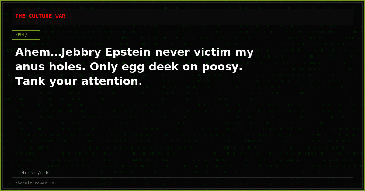 Ahem…Jebbry Epstein never victim my anus holes. Only egg deek on poosy. Tank your attention.