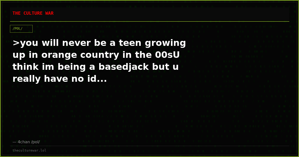 >you will never be a teen growing up in orange country in the 00sU think im being a basedjack but u really have no id...