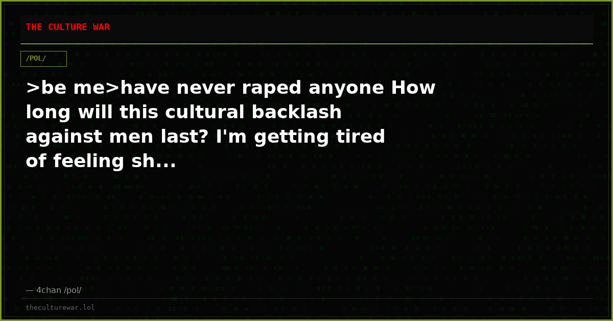 >be me>have never raped anyone How long will this cultural backlash against men last? I'm getting tired of feeling sh...