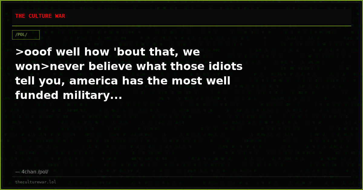 >ooof well how 'bout that, we won>never believe what those idiots tell you, america has the most well funded military...