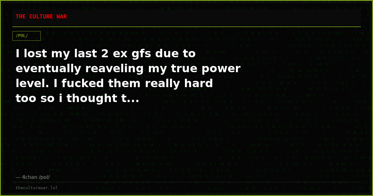 I lost my last 2 ex gfs due to eventually reaveling my true power level. I fucked them really hard too so i thought t...