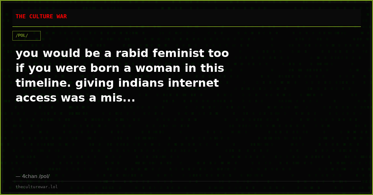 you would be a rabid feminist too if you were born a woman in this timeline. giving indians internet access was a mis...