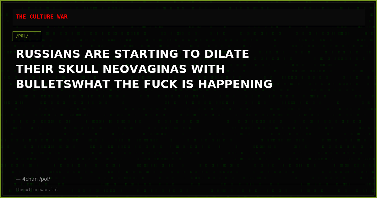 RUSSIANS ARE STARTING TO DILATE THEIR SKULL NEOVAGINAS WITH BULLETSWHAT THE FUCK IS HAPPENING