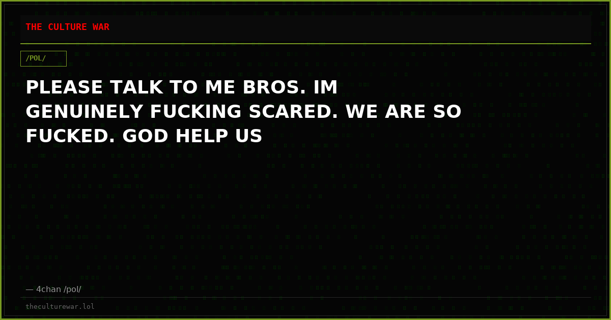 PLEASE TALK TO ME BROS. IM GENUINELY FUCKING SCARED. WE ARE SO FUCKED. GOD HELP US