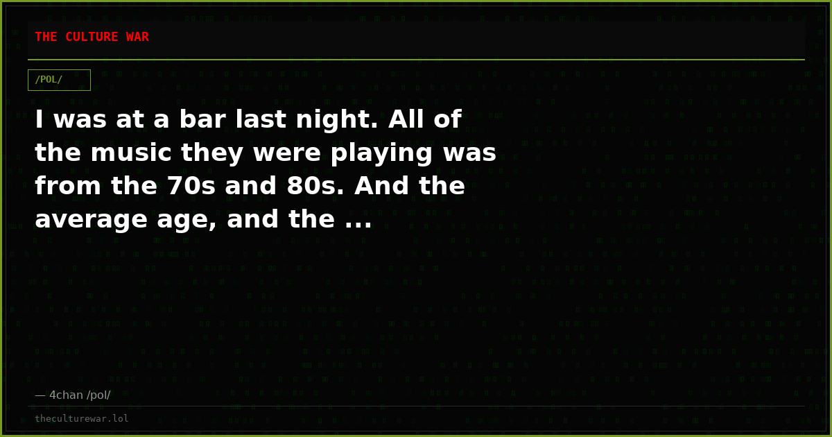 I was at a bar last night. All of the music they were playing was from the 70s and 80s. And the average age, and the ...