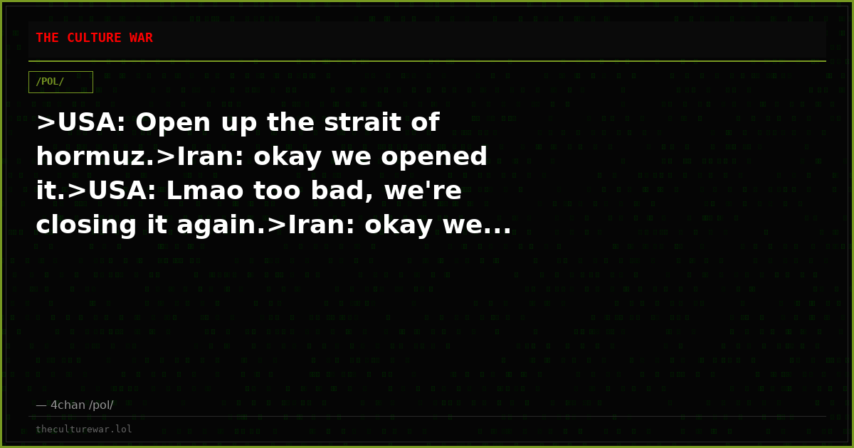 >USA: Open up the strait of hormuz.>Iran: okay we opened it.>USA: Lmao too bad, we're closing it again.>Iran: okay we...