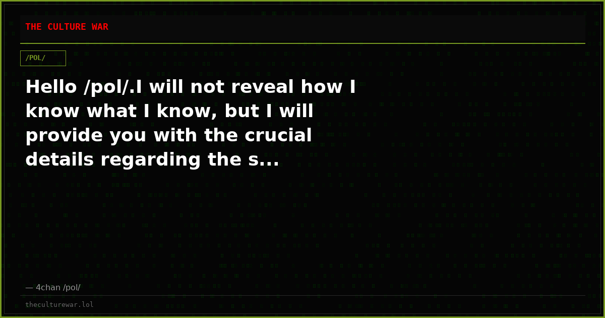 Hello /pol/.I will not reveal how I know what I know, but I will provide you with the crucial details regarding the s...