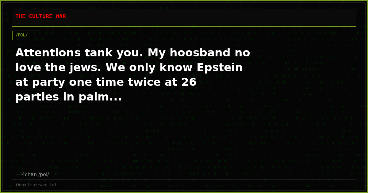 Attentions tank you. My hoosband no love the jews. We only know Epstein at party one time twice at 26 parties in palm...