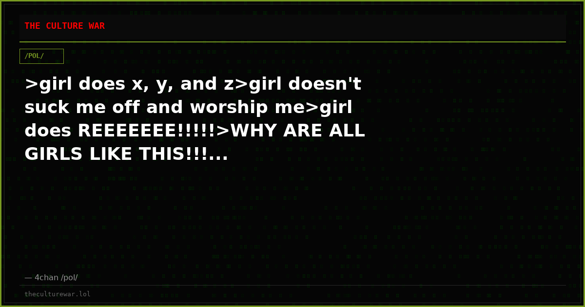 >girl does x, y, and z>girl doesn't suck me off and worship me>girl does REEEEEEE!!!!!>WHY ARE ALL GIRLS LIKE THIS!!!...