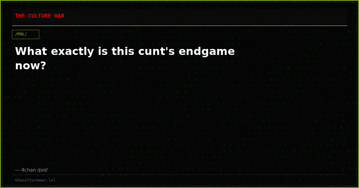 What exactly is this cunt's endgame now?