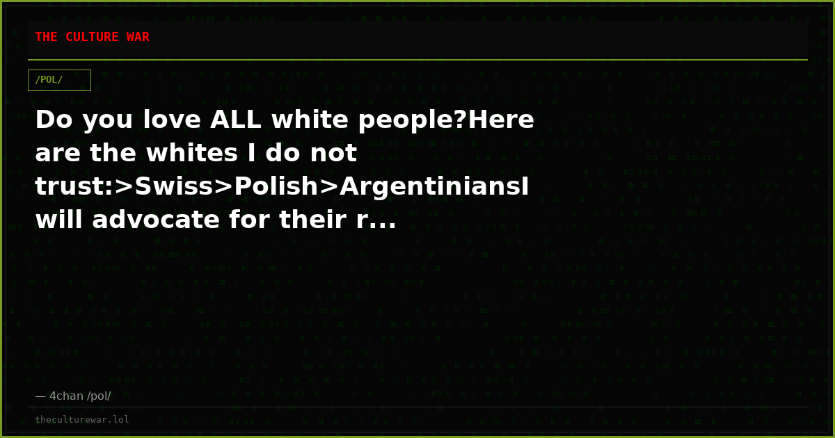 Do you love ALL white people?Here are the whites I do not trust:>Swiss>Polish>ArgentiniansI will advocate for their r...