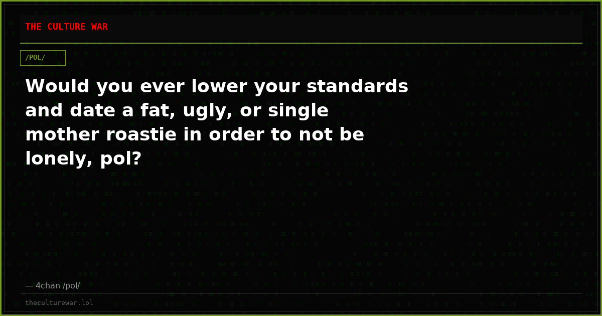Would you ever lower your standards and date a fat, ugly, or single mother roastie in order to not be lonely, pol?