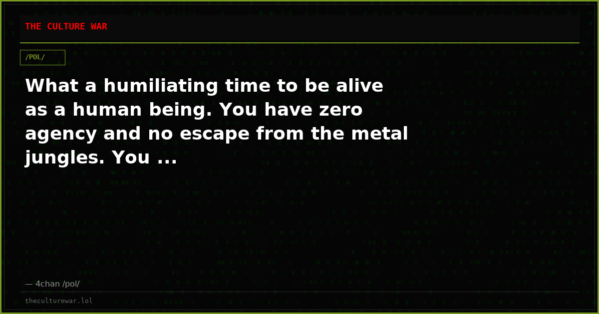 What a humiliating time to be alive as a human being. You have zero agency and no escape from the metal jungles. You ...