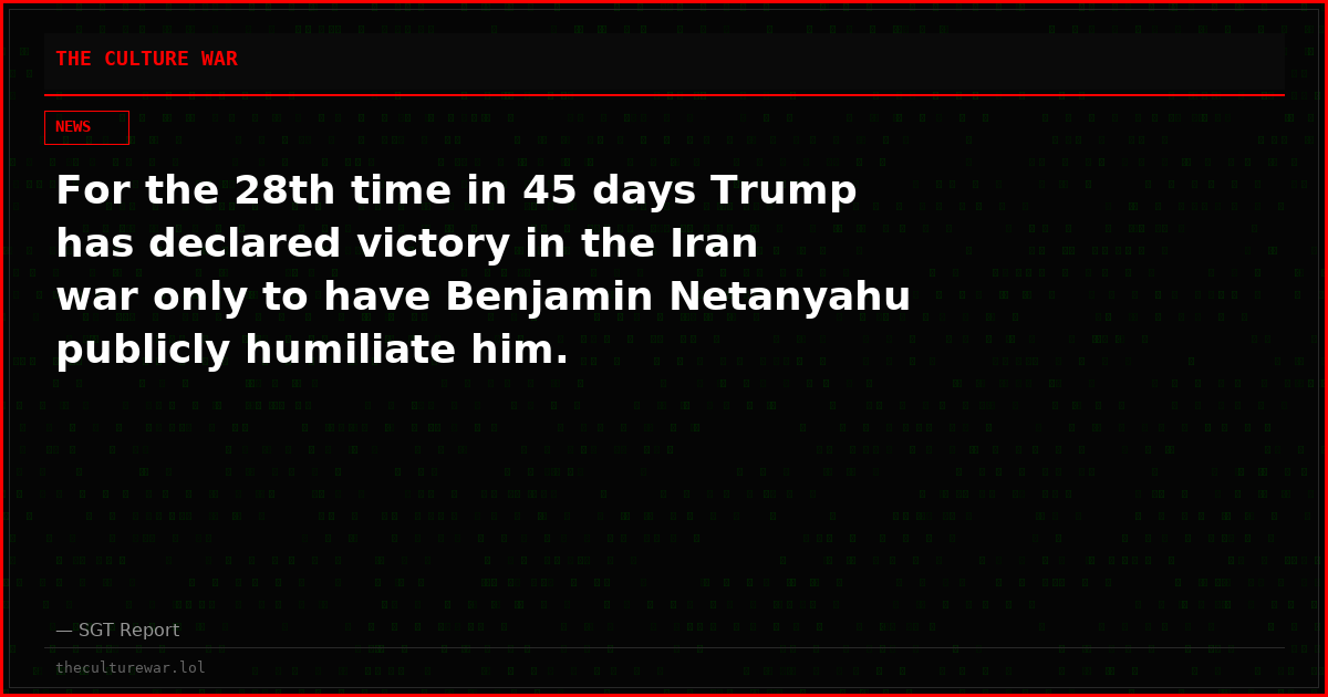 For the 28th time in 45 days Trump has declared victory in the Iran war only to have Benjamin Netanyahu publicly humiliate him.