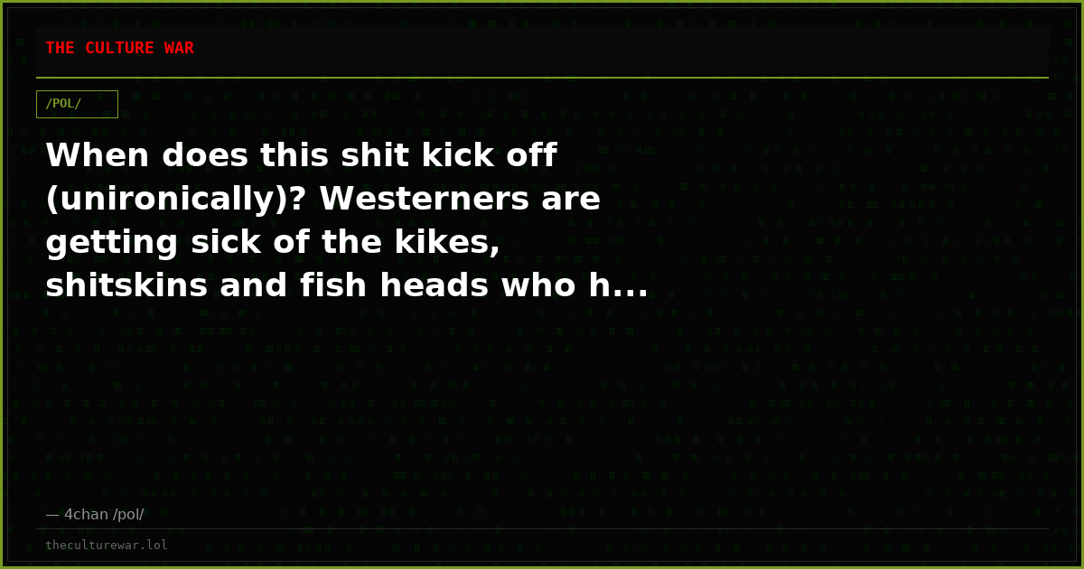 When does this shit kick off (unironically)? Westerners are getting sick of the kikes, shitskins and fish heads who h...