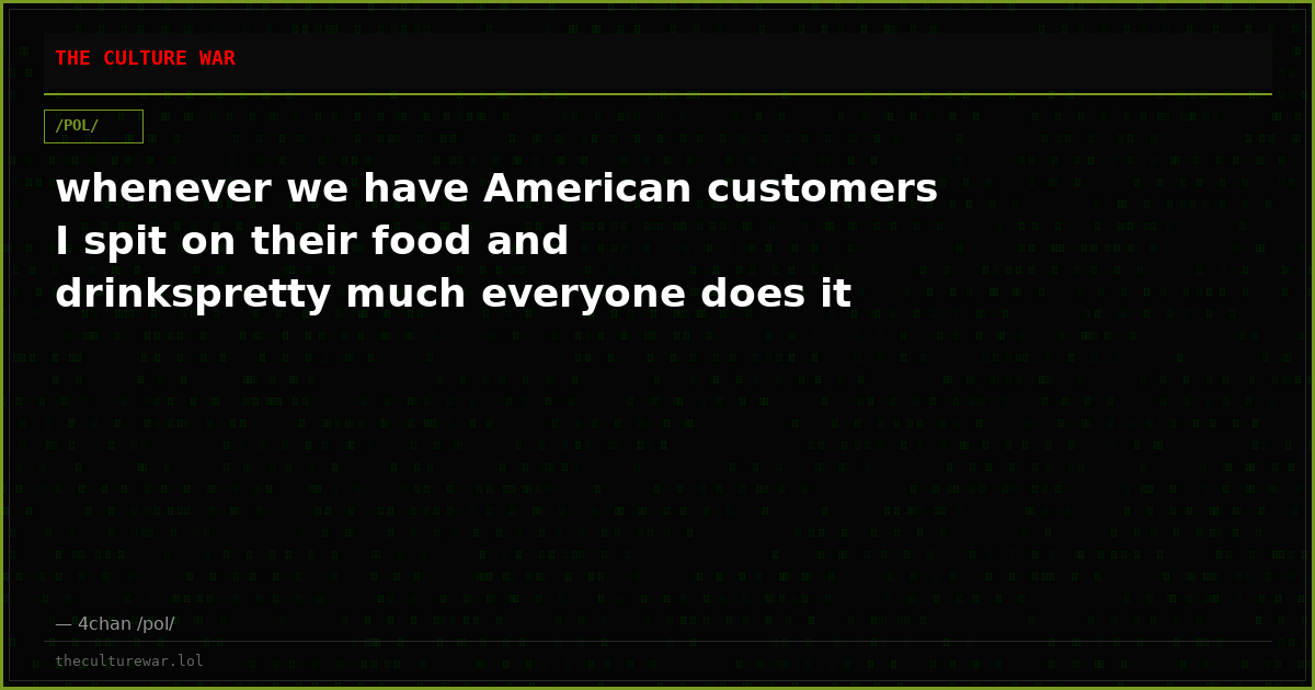 whenever we have American customers I spit on their food and drinkspretty much everyone does it