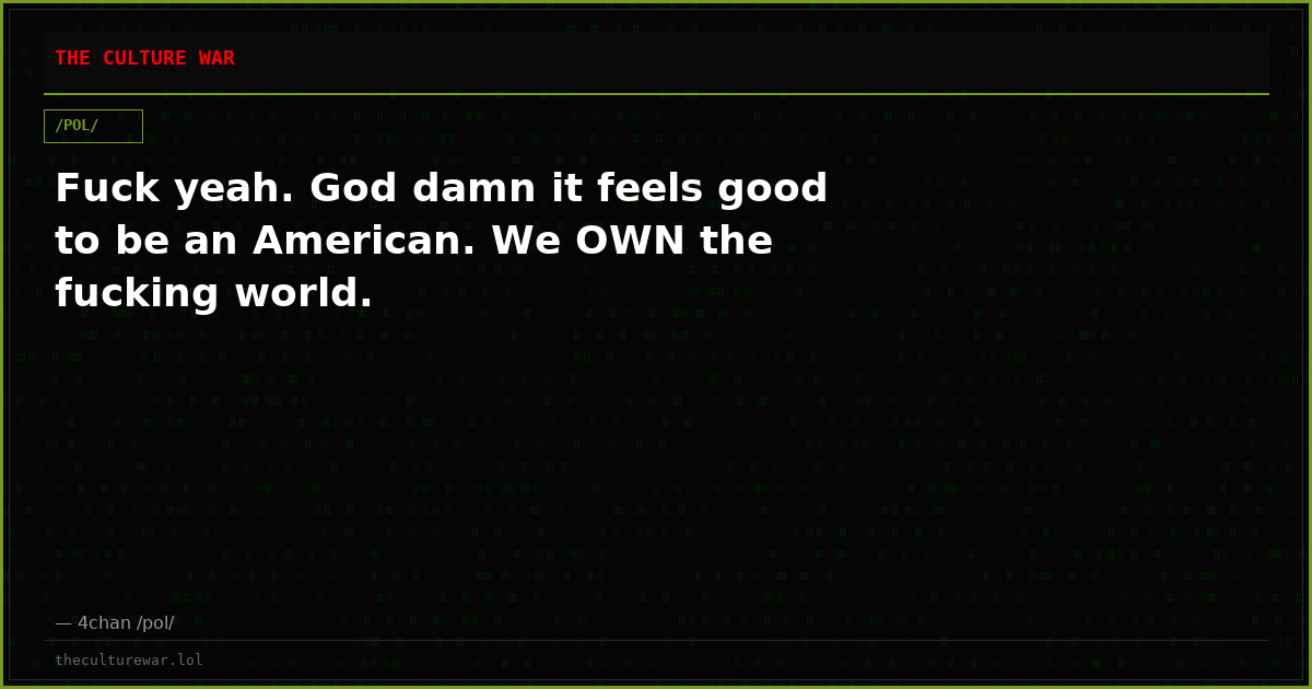 Fuck yeah. God damn it feels good to be an American. We OWN the fucking world.