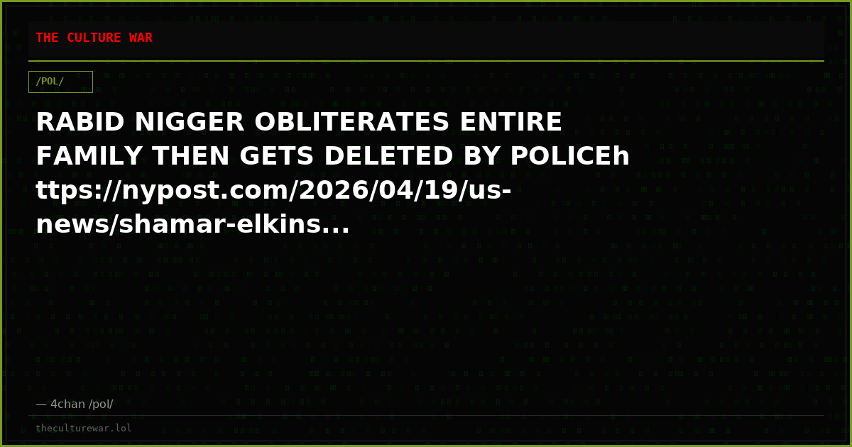 RABID NIGGER OBLITERATES ENTIRE FAMILY THEN GETS DELETED BY POLICEhttps://nypost.com/2026/04/19/us-news/shamar-elkins...