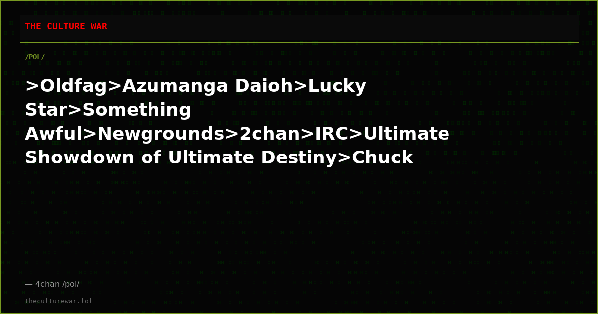 >Oldfag>Azumanga Daioh>Lucky Star>Something Awful>Newgrounds>2chan>IRC>Ultimate Showdown of Ultimate Destiny>Chuck No...