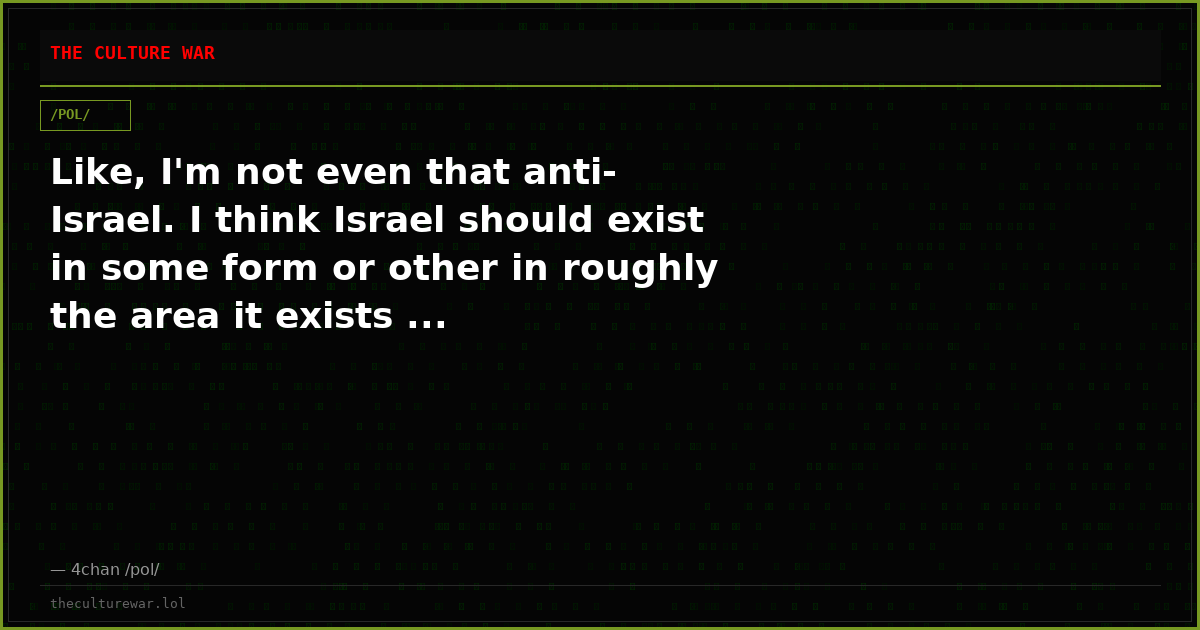 Like, I'm not even that anti-Israel. I think Israel should exist in some form or other in roughly the area it exists ...