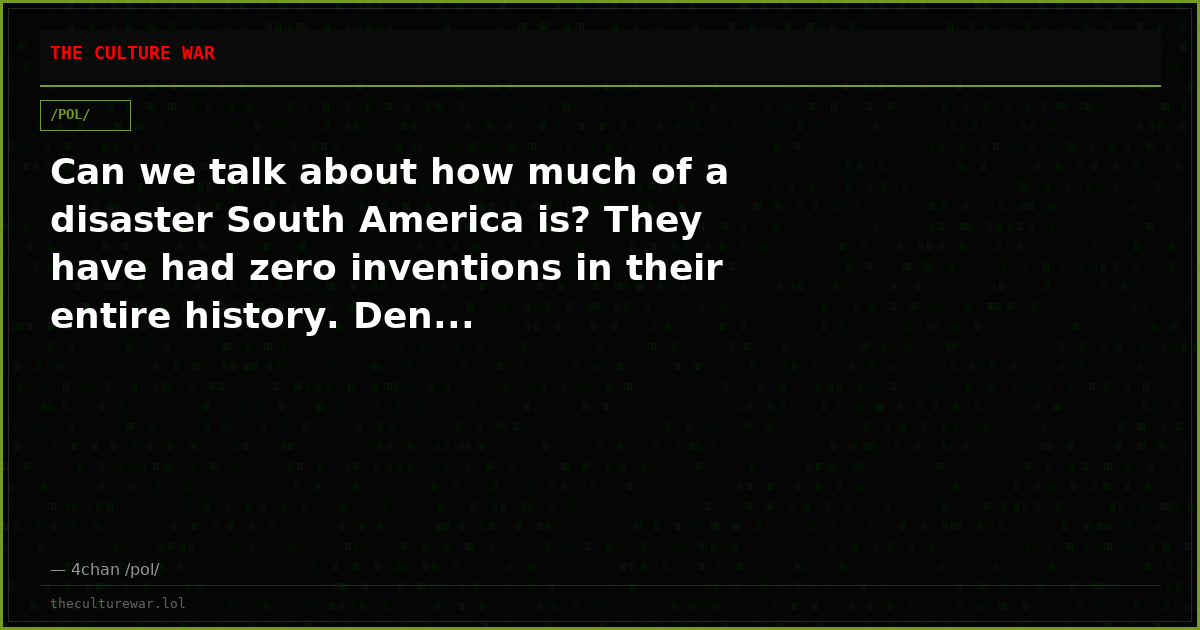 Can we talk about how much of a disaster South America is? They have had zero inventions in their entire history. Den...