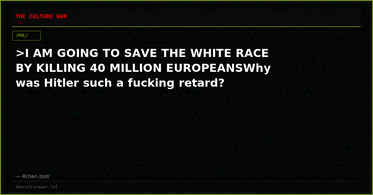 >I AM GOING TO SAVE THE WHITE RACE BY KILLING 40 MILLION EUROPEANSWhy was Hitler such a fucking retard?