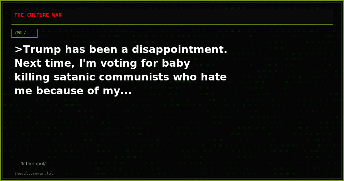 >Trump has been a disappointment. Next time, I'm voting for baby killing satanic communists who hate me because of my...