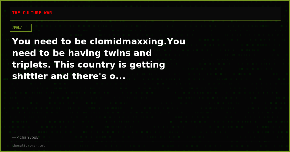 You need to be clomidmaxxing.You need to be having twins and triplets. This country is getting shittier and there's o...