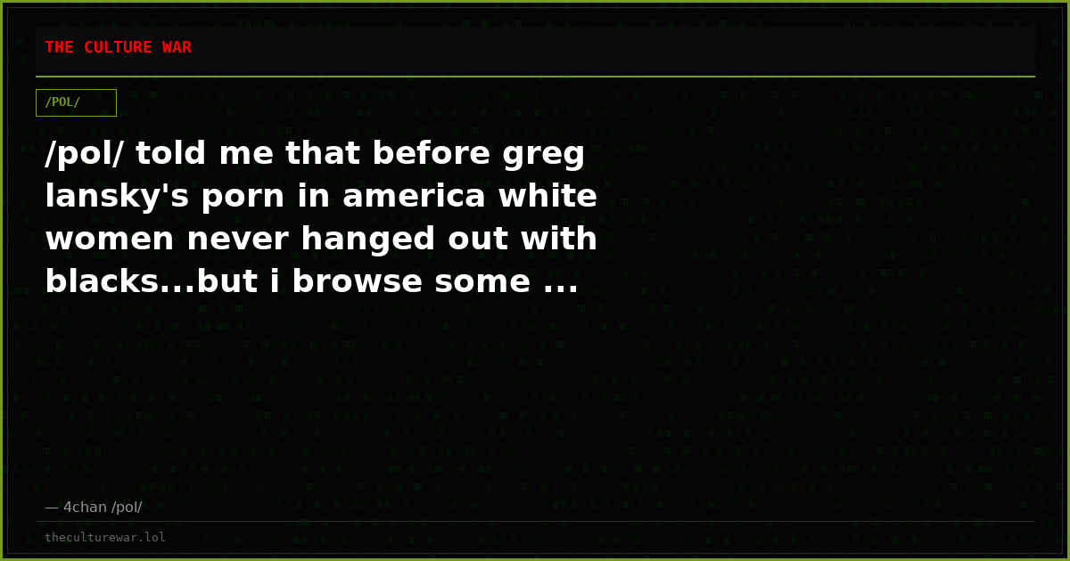 /pol/ told me that before greg lansky's porn in america white women never hanged out with blacks...but i browse some ...