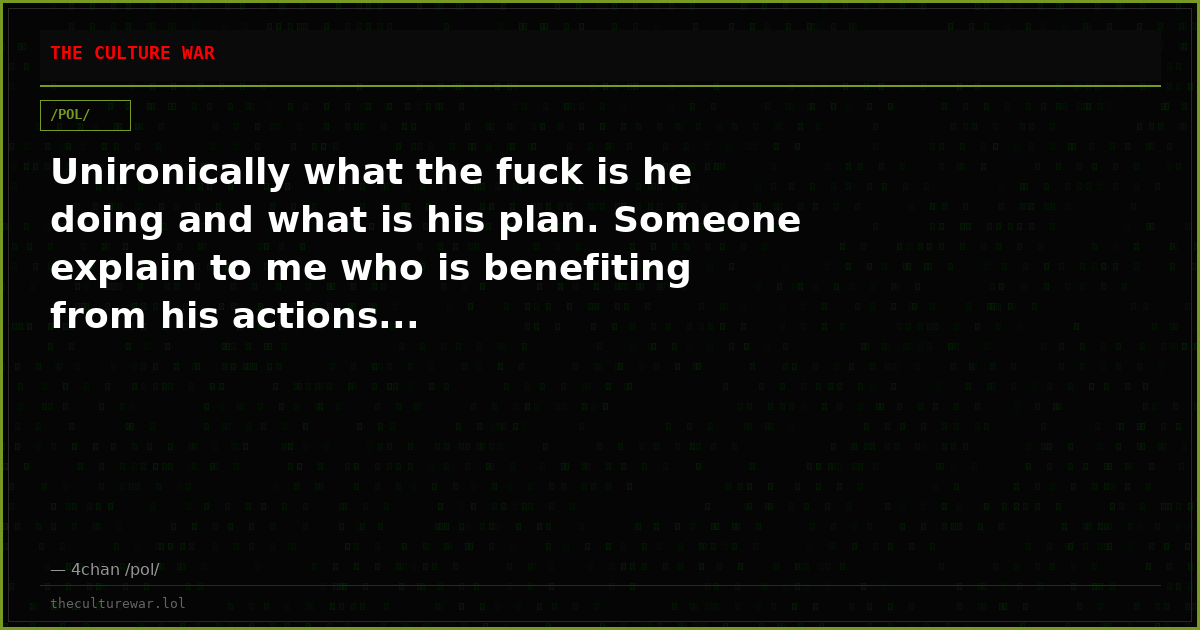 Unironically what the fuck is he doing and what is his plan. Someone explain to me who is benefiting from his actions...