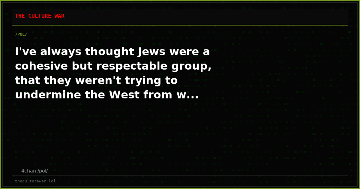 I've always thought Jews were a cohesive but respectable group, that they weren't trying to undermine the West from w...