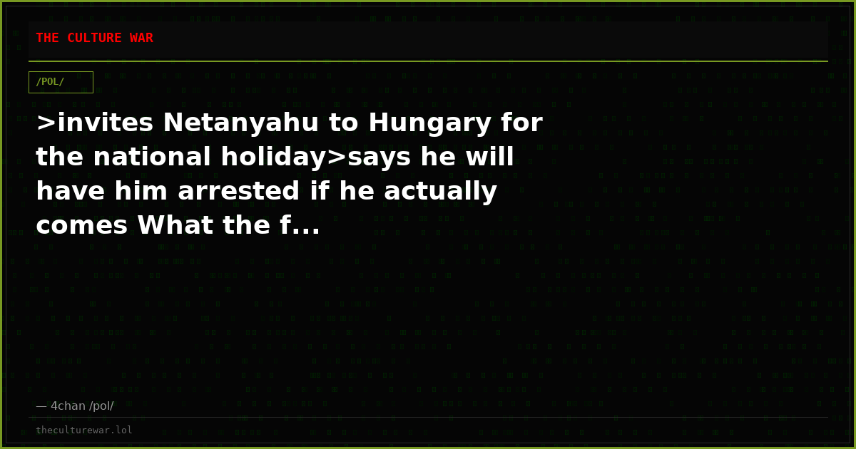 >invites Netanyahu to Hungary for the national holiday>says he will have him arrested if he actually comes What the f...
