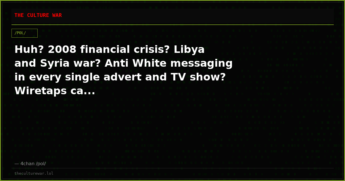 Huh? 2008 financial crisis? Libya and Syria war? Anti White messaging in every single advert and TV show? Wiretaps ca...