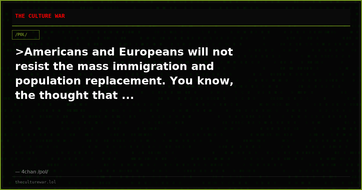 >Americans and Europeans will not resist the mass immigration and population replacement. You know, the thought that ...