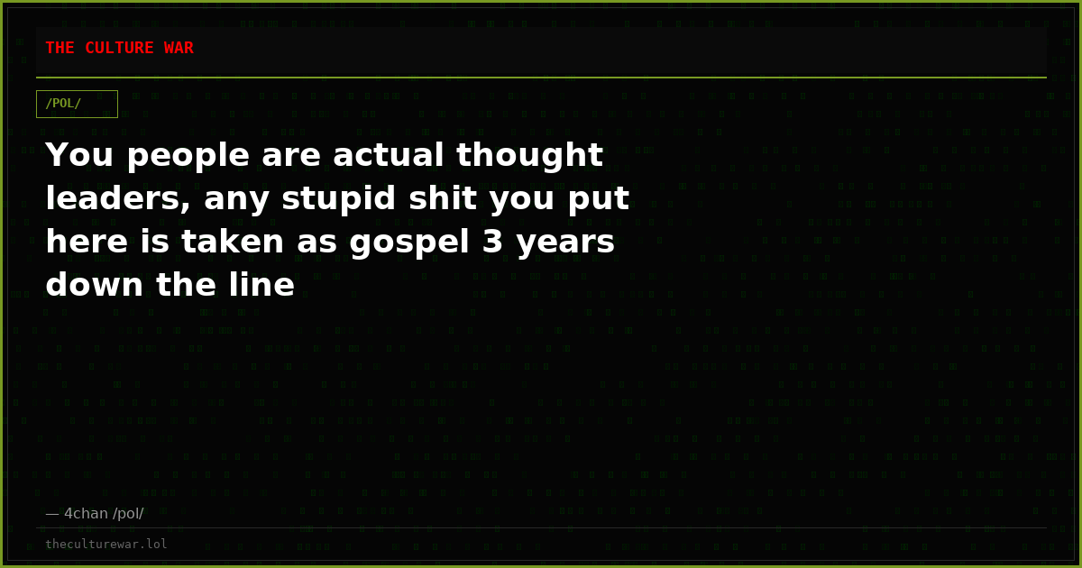 You people are actual thought leaders, any stupid shit you put here is taken as gospel 3 years down the line