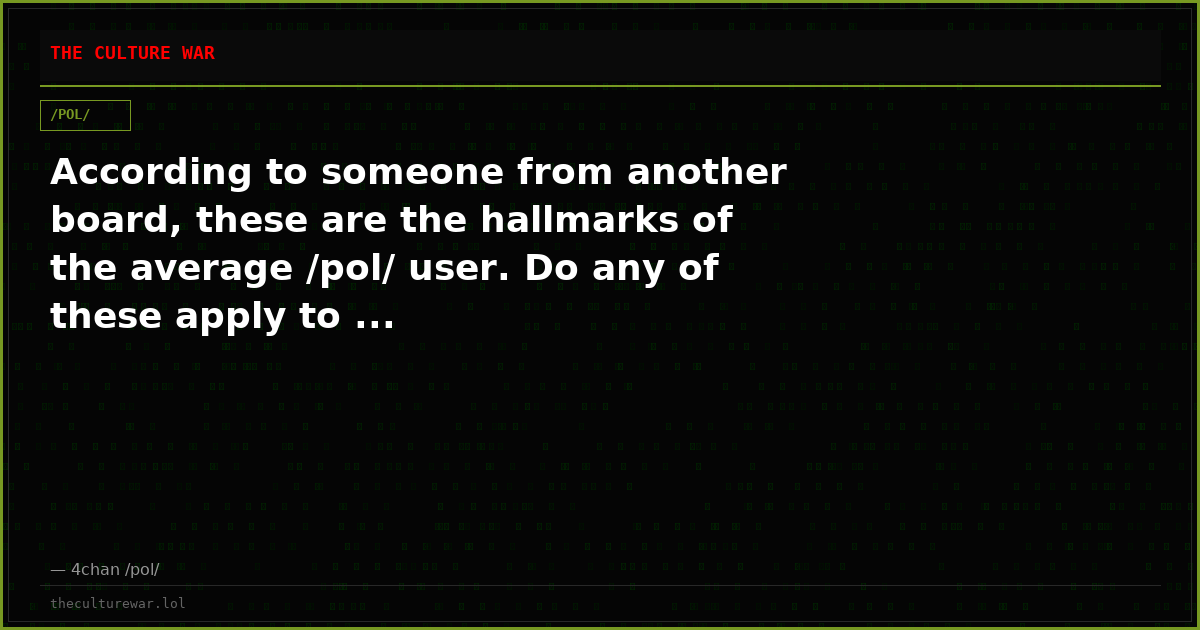 According to someone from another board, these are the hallmarks of the average /pol/ user. Do any of these apply to ...