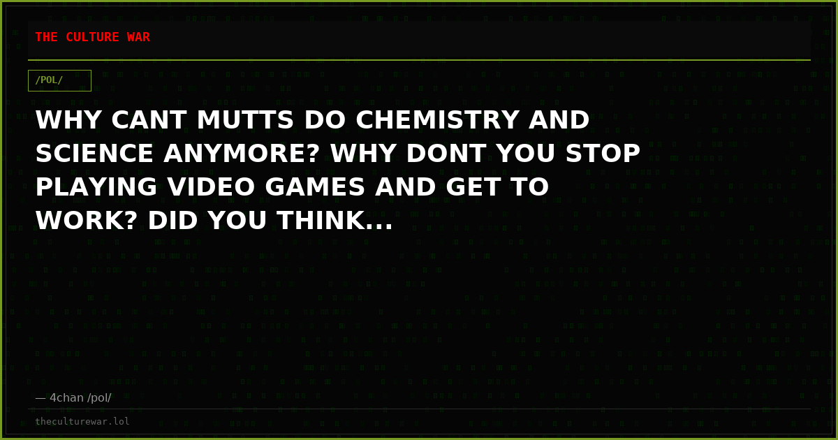 WHY CANT MUTTS DO CHEMISTRY AND SCIENCE ANYMORE? WHY DONT YOU STOP PLAYING VIDEO GAMES AND GET TO WORK? DID YOU THINK...