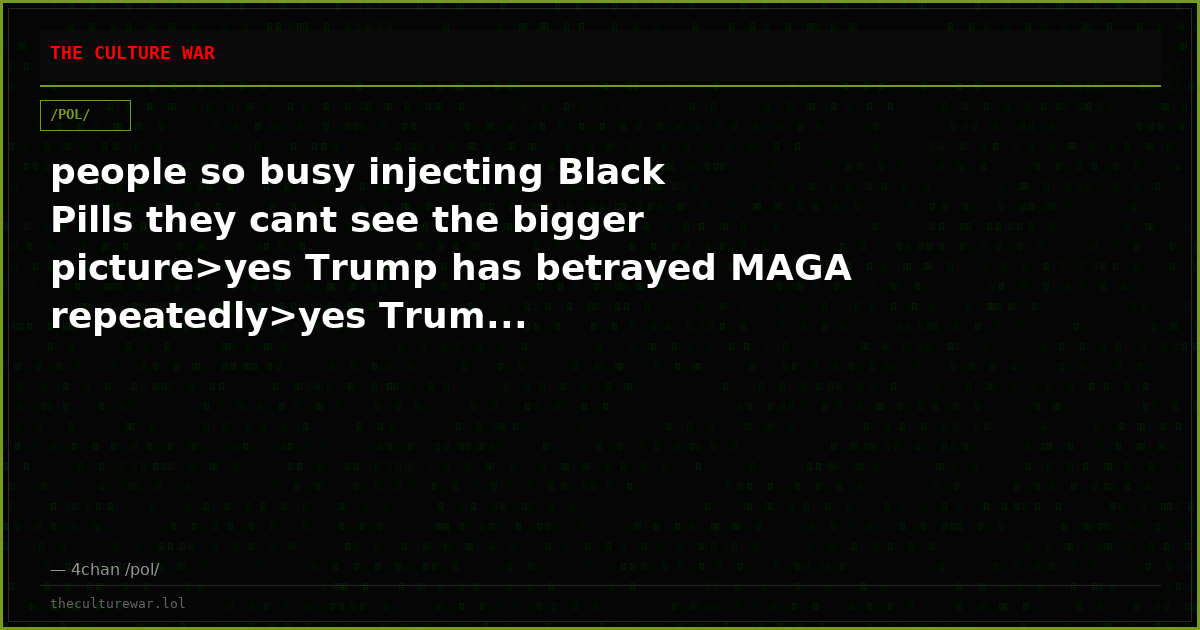 people so busy injecting Black Pills they cant see the bigger picture>yes Trump has betrayed MAGA repeatedly>yes Trum...